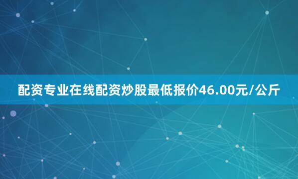 配资专业在线配资炒股最低报价46.00元/公斤