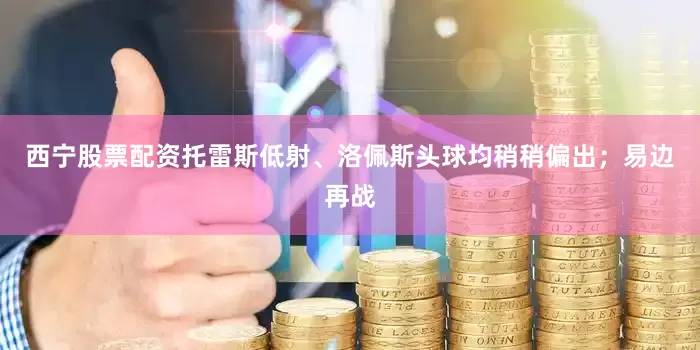 西宁股票配资托雷斯低射、洛佩斯头球均稍稍偏出；易边再战