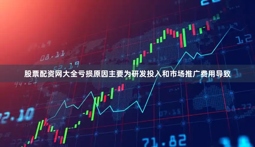 股票配资网大全亏损原因主要为研发投入和市场推广费用导致