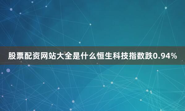 股票配资网站大全是什么恒生科技指数跌0.94%