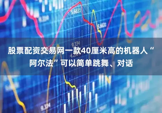 股票配资交易网一款40厘米高的机器人“阿尔法”可以简单跳舞、对话